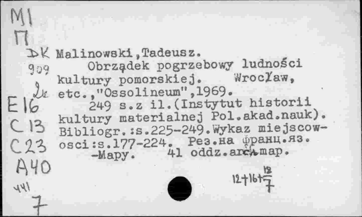 ﻿
EbH Malinowski,Tadeusz. 9
Elfe
АЧО
Obrz^dek pogrzebowy ludnošci kultury pomorskiej. Wroclaw, etc.,"Ossolineum",1969.
249 s.z il.(Instytut historii kultury materialnej Pol.akad.nauk) Bibliogr.îs.225-249.Wykaz miejscow о sei :s. 177-224. Рез.на ЈЈ?анц.пз ‘
-Мару.	41 oddz. arclvmap.
. ft